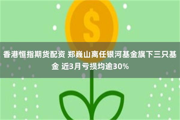 香港恒指期货配资 郑巍山离任银河基金旗下三只基金 近3月亏损均逾30%