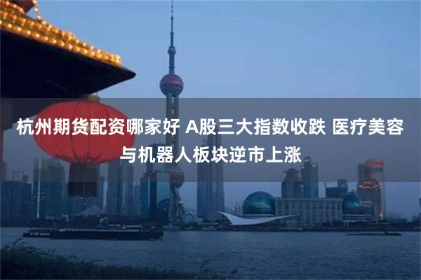 杭州期货配资哪家好 A股三大指数收跌 医疗美容与机器人板块逆市上涨